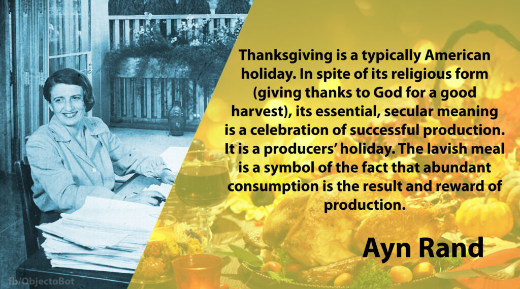 Thanksgiving is a typically American holiday. In spite of its religious form (giving thanks to God for a good harvest), its essential, secular meaning is a celebration of successful production. It is a producers’ holiday. The lavish meal is a symbol of the fact that abundant consumption is the result and reward of production