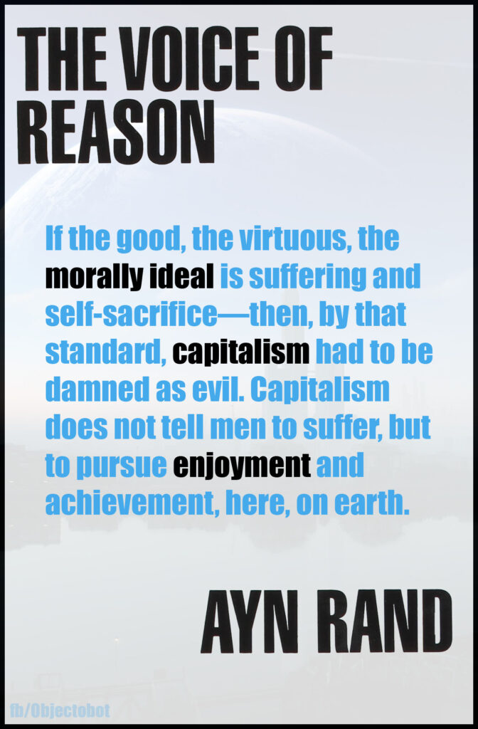 If the good, the virtuous the moral ideal is suffering and self-sacrifice, then, by that standard, capitalism had to be damned as evil. Capitalism does not tell me to suffer, but to pursue enjoyment and achievement, here, on earth. 